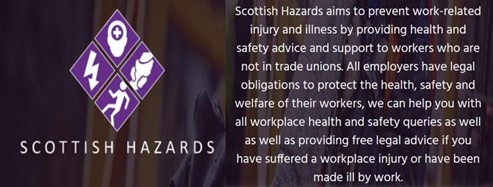 The Scottish Hazards Logo. Four squares, each with a purple background. In one is an image of an electricity bolt, in another is a person running, in another is a person with a medical cross shape on their forehead, and in the last is a baby. Underneath the text reads Scottish Hazards. To the right of the logo, text reads "Scottish Hazards aims to prevent work-related injury and illness by providing health and safety advice and support to workers who are not in trade unions. All employers have legal obligations to protect the health, safety and welfare of their workers, we can help you with all workplace health and safety queries as well as providing free legal advice if you have suffered a workplace injury or have made ill at work."