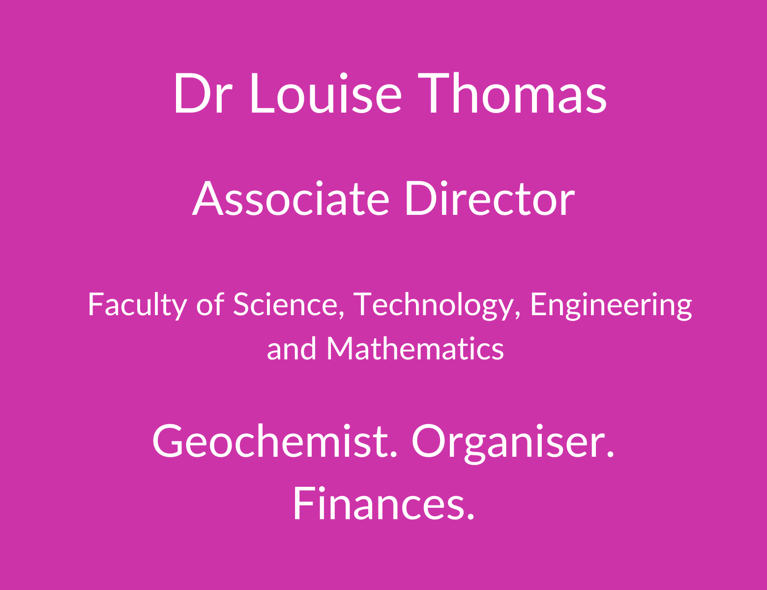 Dr Louise Thomas. Senior Manager. Faculty of Science. Technology, Engineering and Mathematics. Geochemist. Organiser. Finances.