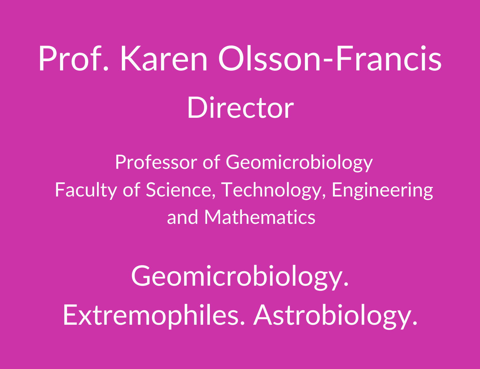 Professor Karen Olsson-Francis. Director. Professor of Geomicrobiology. Faculty of Science. Technology, Engineering and Mathematics. Geomicrobiology. Extremophiles. Astrobiology.
